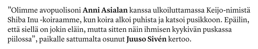 ”Olimme avopuolisoni Anni Asialan kanssa ulkoiluttamassa Keijo-nimistä Shiba Inu -koiraamme, kun koira alkoi puhista ja katsoi pusikkoon. Epäilin, että siellä on jokin eläin, mutta sitten näin ihmisen kyykivän puskassa piilossa”, paikalle sattumalta osunut Juuso Sivén kertoo.